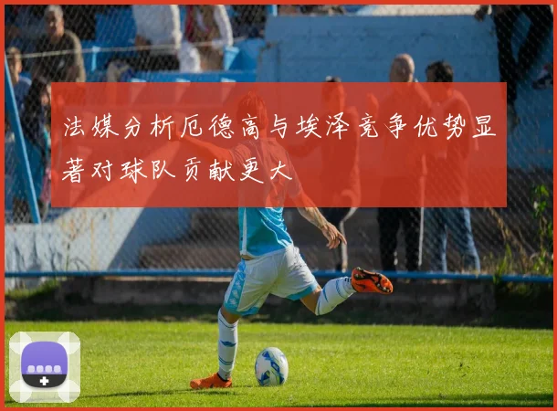 法媒分析厄德高与埃泽竞争优势显著对球队贡献更大