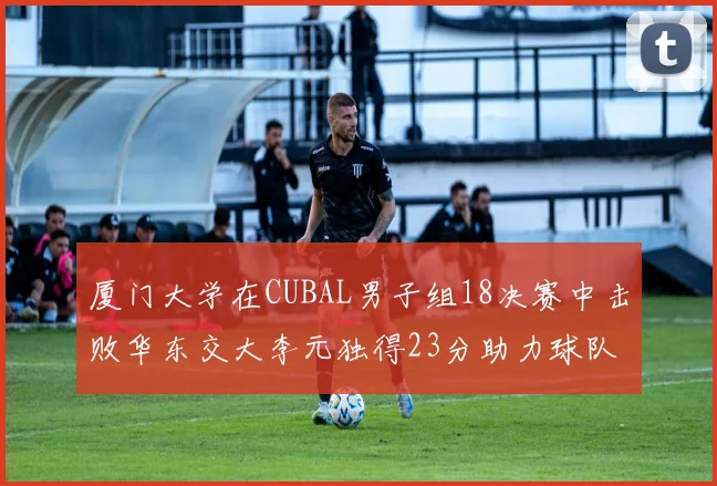 厦门大学在CUBAL男子组18决赛中击败华东交大李元独得23分助力球队晋级