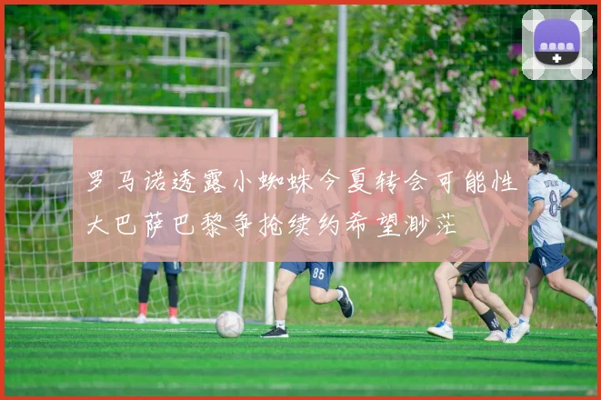罗马诺透露小蜘蛛今夏转会可能性大巴萨巴黎争抢续约希望渺茫