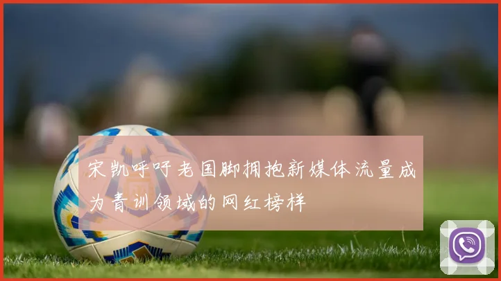 宋凯呼吁老国脚拥抱新媒体流量成为青训领域的网红榜样
