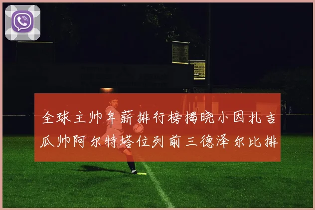 全球主帅年薪排行榜揭晓小因扎吉瓜帅阿尔特塔位列前三德泽尔比排名第六