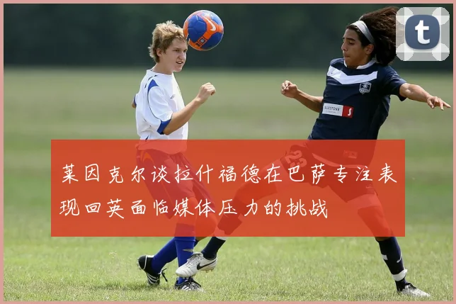 莱因克尔谈拉什福德在巴萨专注表现回英面临媒体压力的挑战