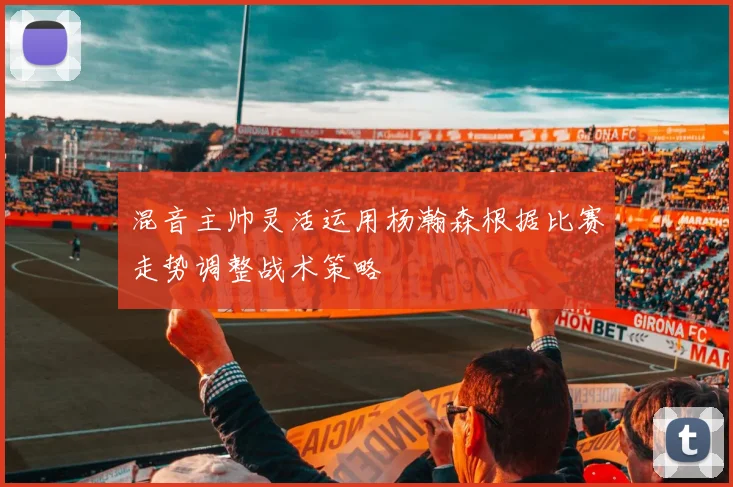 混音主帅灵活运用杨瀚森根据比赛走势调整战术策略