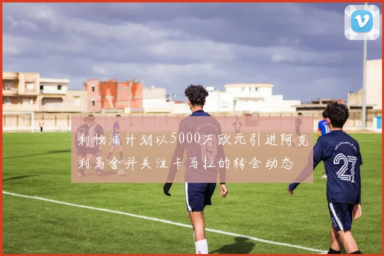 利物浦计划以5000万欧元引进阿克利乌舍并关注卡马拉的转会动态