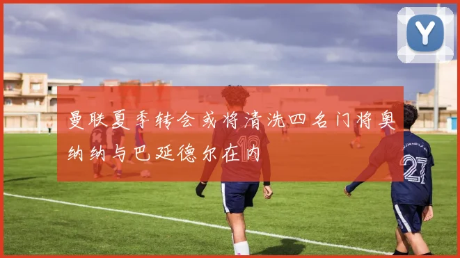曼联夏季转会或将清洗四名门将奥纳纳与巴延德尔在内