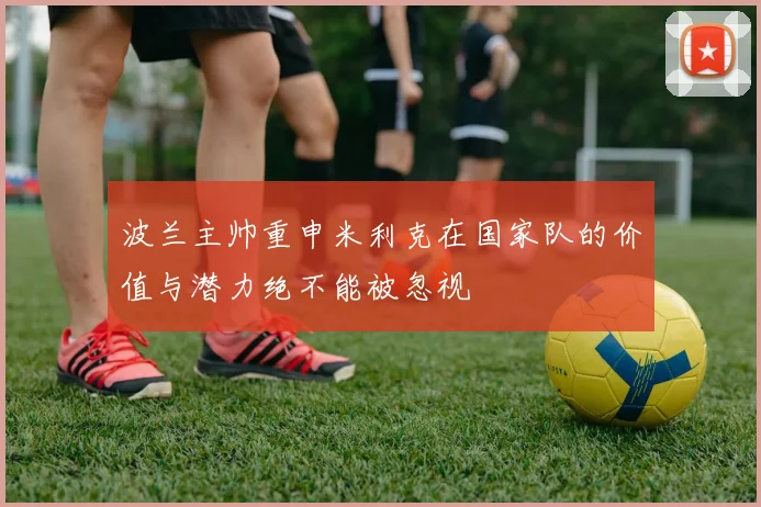 波兰主帅重申米利克在国家队的价值与潜力绝不能被忽视