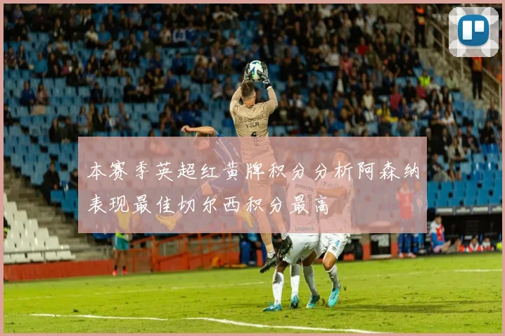 本赛季英超红黄牌积分分析阿森纳表现最佳切尔西积分最高