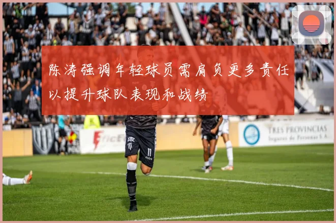 陈涛强调年轻球员需肩负更多责任以提升球队表现和战绩