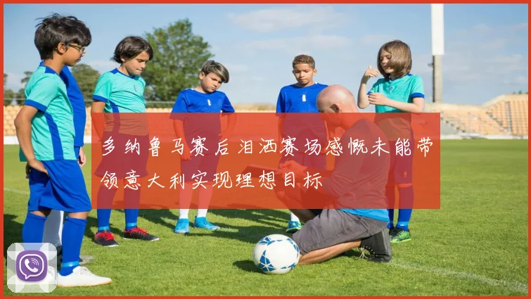 多纳鲁马赛后泪洒赛场感慨未能带领意大利实现理想目标
