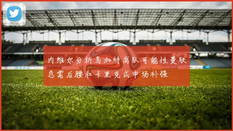 内维尔分析乌加特离队可能性曼联急需后腰和卡里克式中场补强