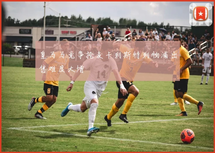 皇马马竞争抢麦卡利斯特利物浦出售难度大增