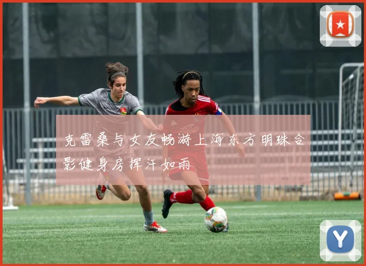 克雷桑与女友畅游上海东方明珠合影健身房挥汗如雨