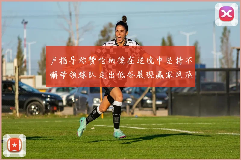 卢指导称赞伦纳德在逆境中坚持不懈带领球队走出低谷展现赢家风范